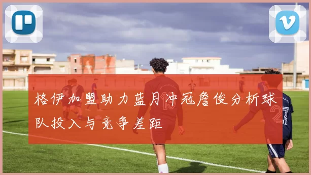 格伊加盟助力蓝月冲冠詹俊分析球队投入与竞争差距