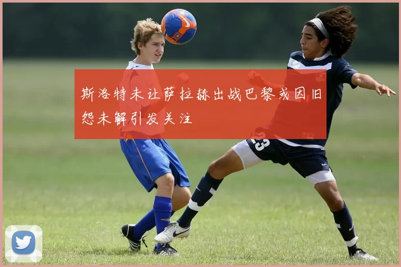 斯洛特未让萨拉赫出战巴黎或因旧怨未解引发关注