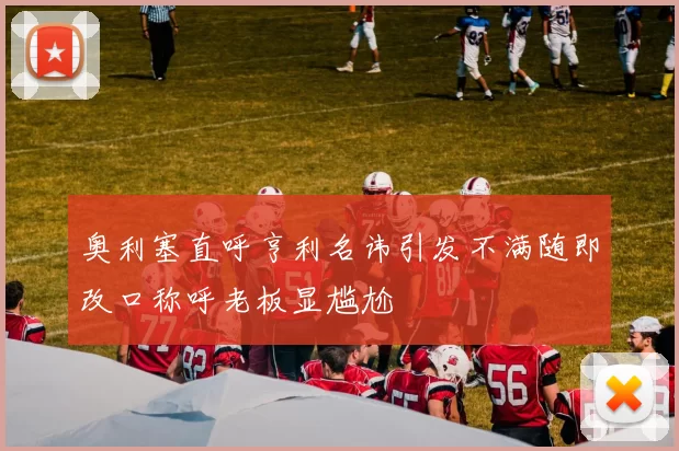 奥利塞直呼亨利名讳引发不满随即改口称呼老板显尴尬