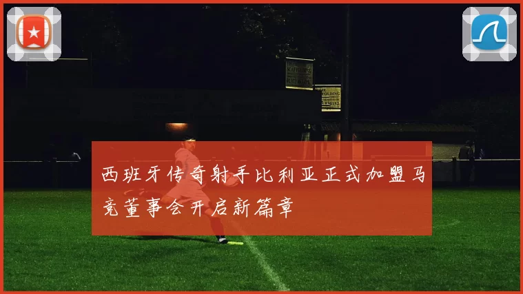 西班牙传奇射手比利亚正式加盟马竞董事会开启新篇章