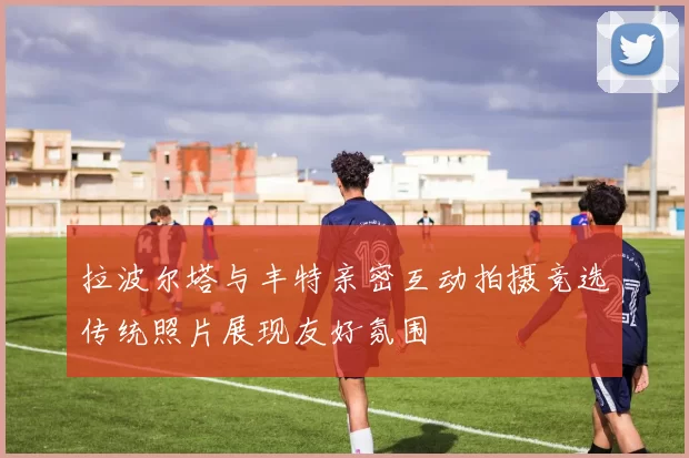 拉波尔塔与丰特亲密互动拍摄竞选传统照片展现友好氛围