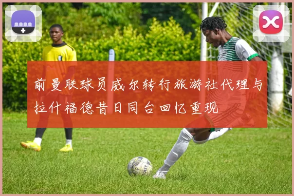 前曼联球员威尔转行旅游社代理与拉什福德昔日同台回忆重现