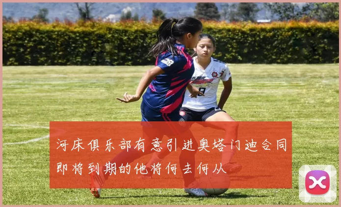 河床俱乐部有意引进奥塔门迪合同即将到期的他将何去何从