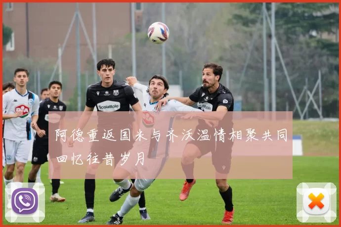 阿德重返国米与齐沃温情相聚共同回忆往昔岁月