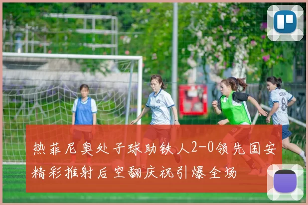 热菲尼奥处子球助铁人2-0领先国安精彩推射后空翻庆祝引爆全场