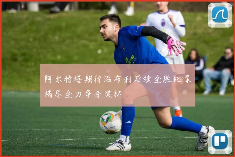 阿尔特塔期待温布利延续全胜纪录竭尽全力争夺奖杯