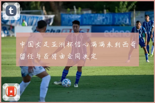 中国女足亚洲杯信心满满米利西奇留任与否将由合同决定