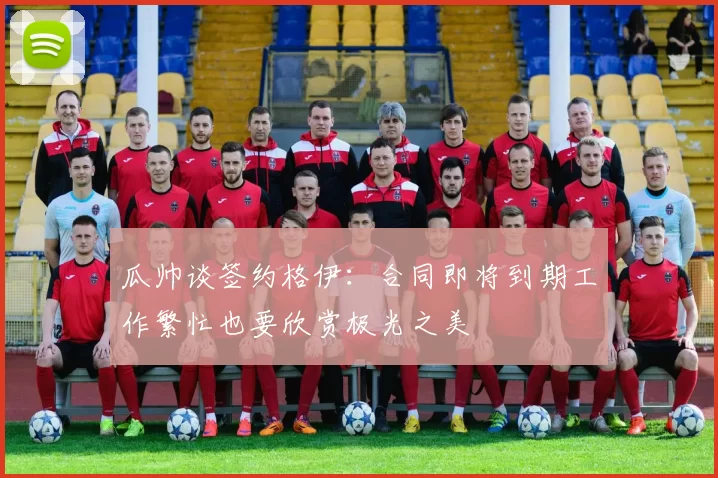 瓜帅谈签约格伊：合同即将到期工作繁忙也要欣赏极光之美