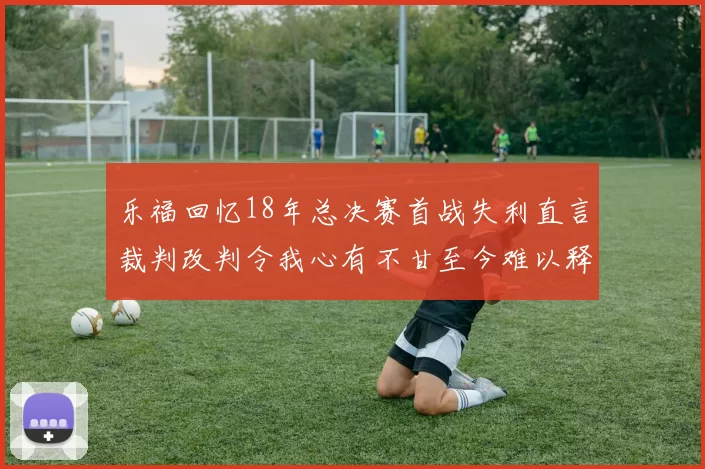 乐福回忆18年总决赛首战失利直言裁判改判令我心有不甘至今难以释怀