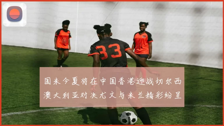 国米今夏将在中国香港迎战切尔西澳大利亚对决尤文与米兰精彩纷呈