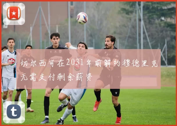 切尔西可在2031年前解约穆德里克无需支付剩余薪资