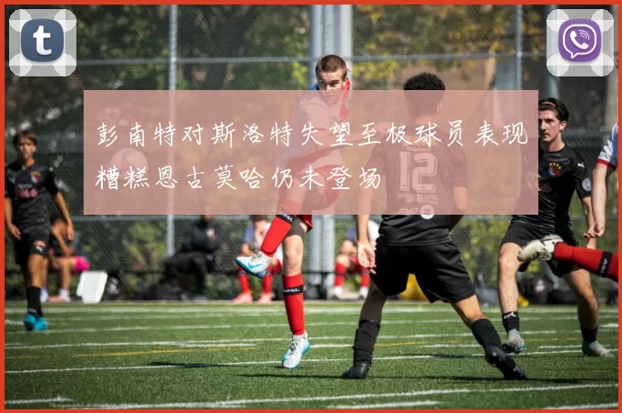 彭南特对斯洛特失望至极球员表现糟糕恩古莫哈仍未登场