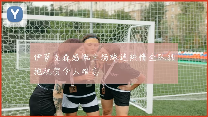 伊萨克森感慨主场球迷热情全队拥抱祝贺令人难忘