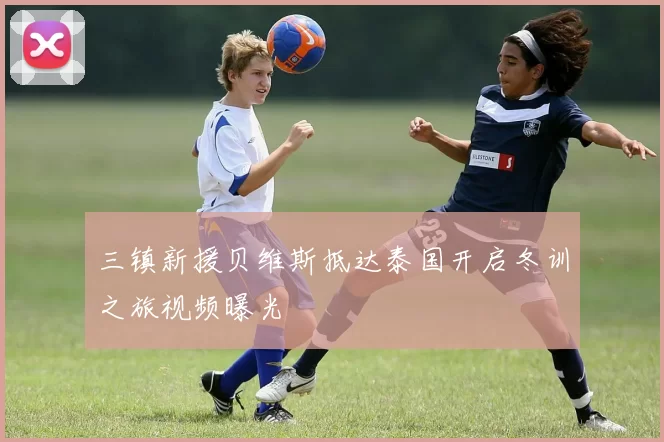三镇新援贝维斯抵达泰国开启冬训之旅视频曝光